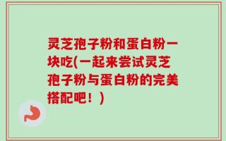 灵芝孢子粉和蛋白粉一块吃(一起来尝试灵芝孢子粉与蛋白粉的完美搭配吧！)