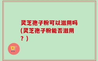 灵芝孢子粉可以滋阴吗(灵芝孢子粉能否滋阴？)