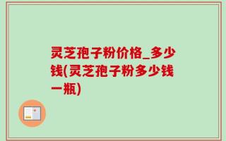 灵芝孢子粉价格_多少钱(灵芝孢子粉多少钱一瓶)