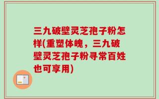 三九破壁灵芝孢子粉怎样(重塑体魄，三九破壁灵芝孢子粉寻常百姓也可享用)
