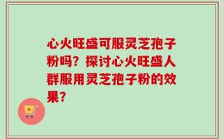 心火旺盛可服灵芝孢子粉吗？探讨心火旺盛人群服用灵芝孢子粉的效果？