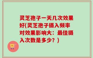 灵芝孢子一天几次效果好(灵芝孢子摄入频率对效果影响大：最佳摄入次数是多少？)