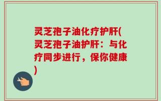 灵芝孢子油化疗护肝(灵芝孢子油护肝：与化疗同步进行，保你健康)