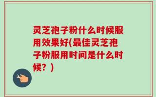 灵芝孢子粉什么时候服用效果好(最佳灵芝孢子粉服用时间是什么时候？)