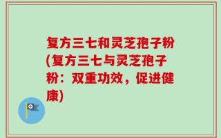 复方三七和灵芝孢子粉(复方三七与灵芝孢子粉：双重功效，促进健康)