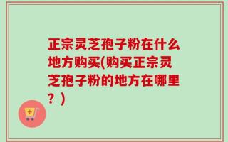 正宗灵芝孢子粉在什么地方购买(购买正宗灵芝孢子粉的地方在哪里？)