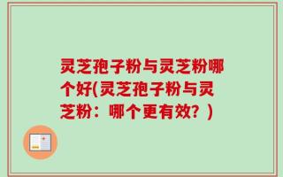 灵芝孢子粉与灵芝粉哪个好(灵芝孢子粉与灵芝粉：哪个更有效？)