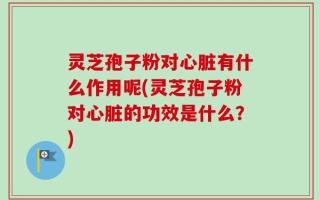 灵芝孢子粉对心脏有什么作用呢(灵芝孢子粉对心脏的功效是什么？)
