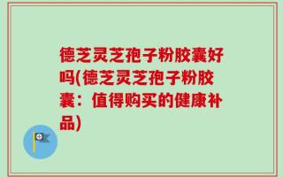 德芝灵芝孢子粉胶囊好吗(德芝灵芝孢子粉胶囊：值得购买的健康补品)