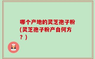 哪个产地的灵芝孢子粉(灵芝孢子粉产自何方？)