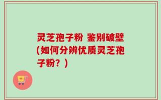 灵芝孢子粉 鉴别破壁(如何分辨优质灵芝孢子粉？)