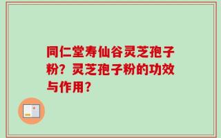 同仁堂寿仙谷灵芝孢子粉？灵芝孢子粉的功效与作用？