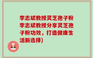 李志斌教授灵芝孢子粉李志斌教授分享灵芝孢子粉功效，打造健康生活新选择)