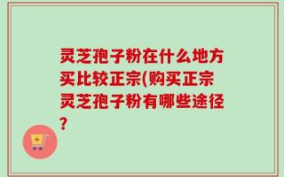 灵芝孢子粉在什么地方买比较正宗(购买正宗灵芝孢子粉有哪些途径？
