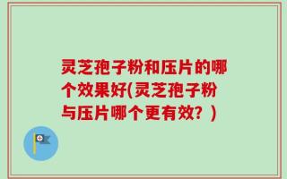 灵芝孢子粉和压片的哪个效果好(灵芝孢子粉与压片哪个更有效？)