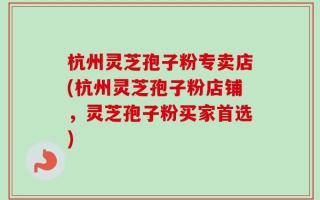 杭州灵芝孢子粉专卖店(杭州灵芝孢子粉店铺，灵芝孢子粉买家首选)