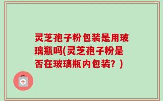 灵芝孢子粉包装是用玻璃瓶吗(灵芝孢子粉是否在玻璃瓶内包装？)