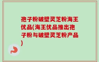 孢子粉破壁灵芝粉海王优品(海王优品推出孢子粉与破壁灵芝粉产品)