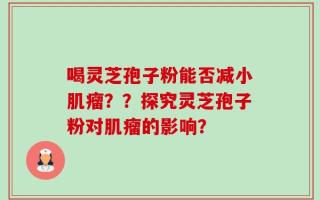 喝灵芝孢子粉能否减小肌瘤？？探究灵芝孢子粉对肌瘤的影响？