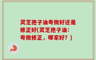 灵芝孢子油粤微好还是修正好(灵芝孢子油：粤微修正，哪家好？)