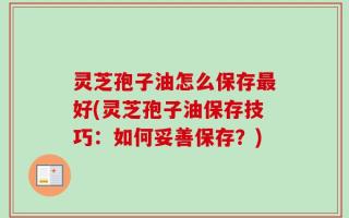 灵芝孢子油怎么保存最好(灵芝孢子油保存技巧：如何妥善保存？)