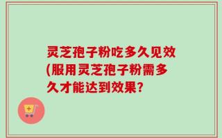 灵芝孢子粉吃多久见效(服用灵芝孢子粉需多久才能达到效果？