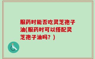 服药时能否吃灵芝孢子油(服药时可以搭配灵芝孢子油吗？)