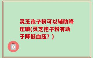 灵芝孢子粉可以辅助降压嘛(灵芝孢子粉有助于降低血压？)