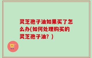 灵芝孢子油如果买了怎么办(如何处理购买的灵芝孢子油？)