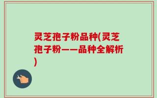 灵芝孢子粉品种(灵芝孢子粉——品种全解析)