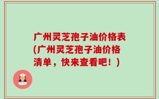 广州灵芝孢子油价格表(广州灵芝孢子油价格清单，快来查看吧！)