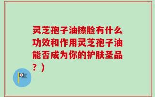 灵芝孢子油擦脸有什么功效和作用灵芝孢子油能否成为你的护肤圣品？)