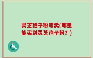 灵芝孢子粉哪卖(哪里能买到灵芝孢子粉？)