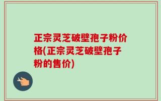 正宗灵芝破壁孢子粉价格(正宗灵芝破壁孢子粉的售价)