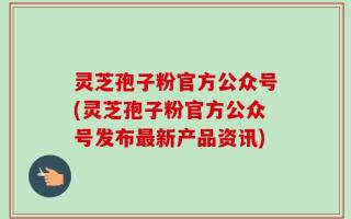 灵芝孢子粉官方公众号(灵芝孢子粉官方公众号发布最新产品资讯)