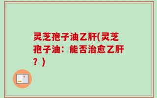 灵芝孢子油乙肝(灵芝孢子油：能否治愈乙肝？)