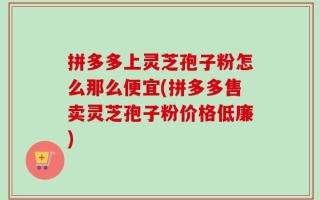 拼多多上灵芝孢子粉怎么那么便宜(拼多多售卖灵芝孢子粉价格低廉)