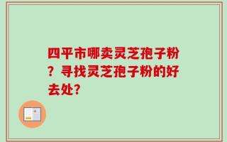 四平市哪卖灵芝孢子粉？寻找灵芝孢子粉的好去处？