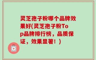 灵芝孢子粉哪个品牌效果好(灵芝孢子粉Top品牌排行榜，品质保证，效果显著！)