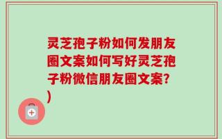 灵芝孢子粉如何发朋友圈文案如何写好灵芝孢子粉微信朋友圈文案？)