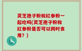 灵芝孢子粉和红参粉一起吃吗(灵芝孢子粉和红参粉是否可以同时食用？)
