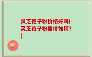 灵芝孢子粉价格好吗(灵芝孢子粉售价如何？)