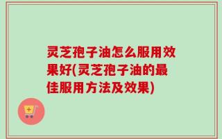 灵芝孢子油怎么服用效果好(灵芝孢子油的最佳服用方法及效果)