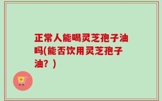 正常人能喝灵芝孢子油吗(能否饮用灵芝孢子油？)