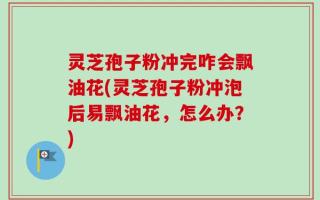 灵芝孢子粉冲完咋会飘油花(灵芝孢子粉冲泡后易飘油花，怎么办？)