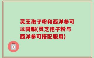 灵芝孢子粉和西洋参可以同服(灵芝孢子粉与西洋参可搭配服用)