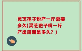 灵芝孢子粉产一斤需要多久(灵芝孢子粉一斤产出周期是多久？)
