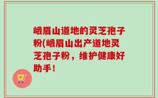 峨眉山道地的灵芝孢子粉(峨眉山出产道地灵芝孢子粉，维护健康好助手！