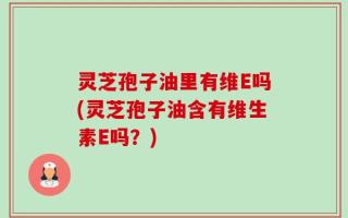 灵芝孢子油里有维E吗(灵芝孢子油含有维生素E吗？)