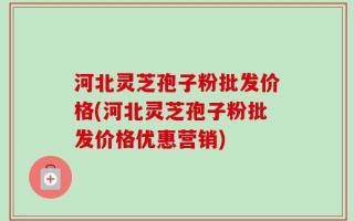 河北灵芝孢子粉批发价格(河北灵芝孢子粉批发价格优惠营销)